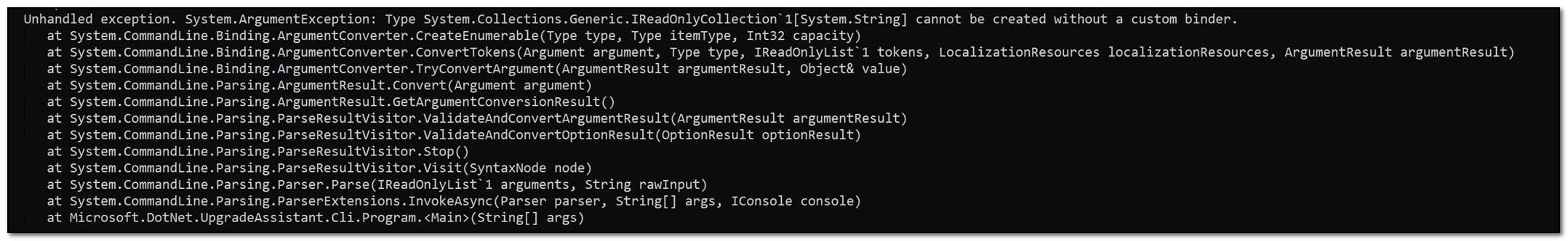 Unhandled exception. System.ArgumentException: Type System.Collections.Generic.IReadOnlyCollection`1[System.String] cannot be created without a custom binder.    at System.CommandLine.Binding.ArgumentConverter.CreateEnumerable(Type type, Type itemType, Int32 capacity)    at System.CommandLine.Binding.ArgumentConverter.ConvertTokens(Argument argument, Type type, IReadOnlyList`1 tokens, LocalizationResources localizationResources, ArgumentResult argumentResult)    at System.CommandLine.Binding.ArgumentConverter.TryConvertArgument(ArgumentResult argumentResult, Object& value)    at System.CommandLine.Parsing.ArgumentResult.Convert(Argument argument)    at System.CommandLine.Parsing.ArgumentResult.GetArgumentConversionResult()    at System.CommandLine.Parsing.ParseResultVisitor.ValidateAndConvertArgumentResult(ArgumentResult argumentResult)    at System.CommandLine.Parsing.ParseResultVisitor.ValidateAndConvertOptionResult(OptionResult optionResult)    at System.CommandLine.Parsing.ParseResultVisitor.Stop()    at System.CommandLine.Parsing.ParseResultVisitor.Visit(SyntaxNode node)    at System.CommandLine.Parsing.Parser.Parse(IReadOnlyList`1 arguments, String rawInput)    at System.CommandLine.Parsing.ParserExtensions.InvokeAsync(Parser parser, String[] args, IConsole console)    at Microsoft.DotNet.UpgradeAssistant.Cli.Program.<Main>(String[] args)