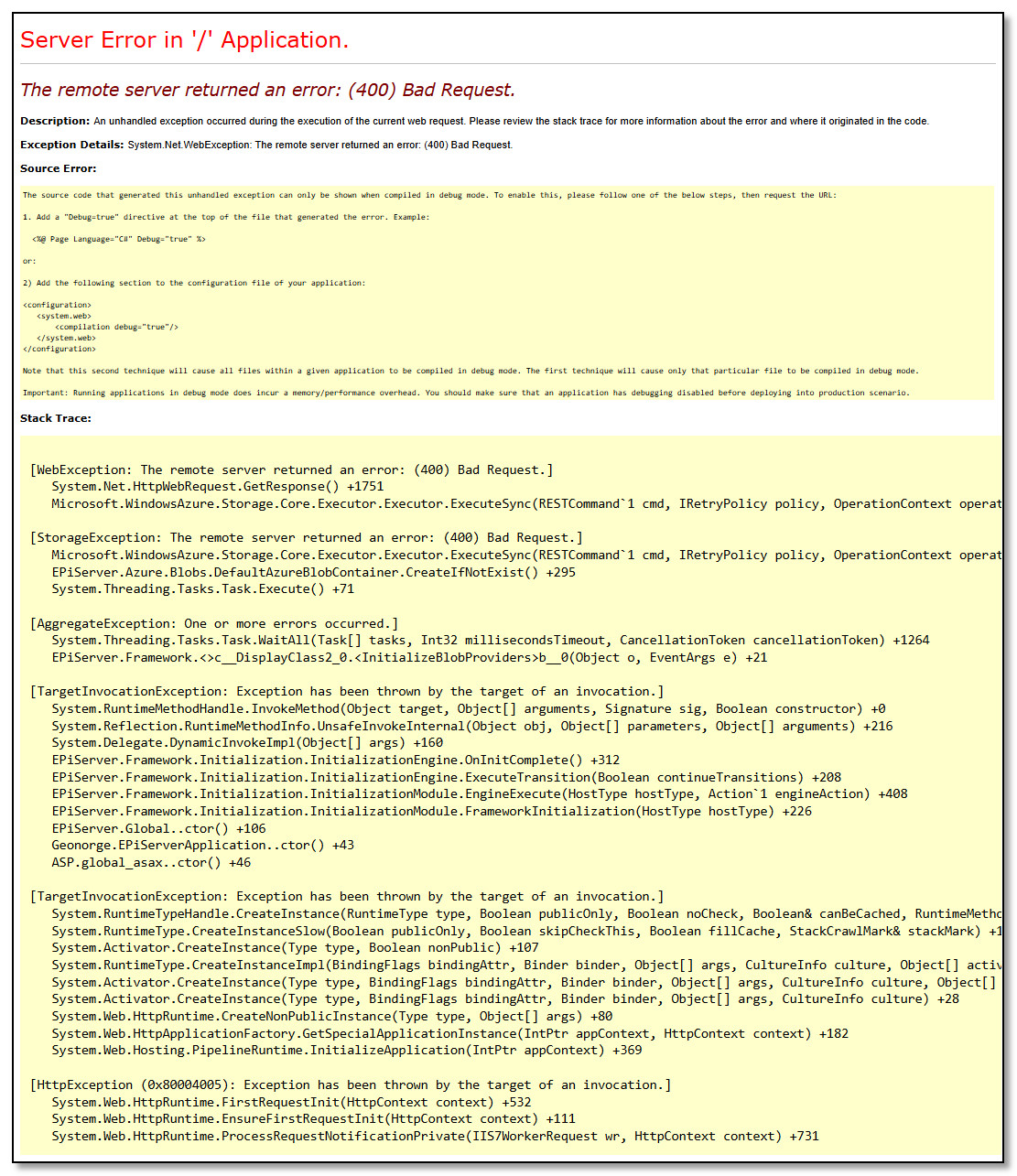 The remote server returned an error: (400) Bad Request. Description: An unhandled exception occurred during the execution of the current web request. Please review the stack trace for more information about the error and where it originated in the code.  Exception Details: System.Net.WebException: The remote server returned an error: (400) Bad Request.  Source Error:  The source code that generated this unhandled exception can only be shown when compiled in debug mode. To enable this, please follow one of the below steps, then request the URL:  1. Add a Debug=true directive at the top of the file that generated the error. Example:    <%@ Page Language=C# Debug=true %>  or:  2) Add the following section to the configuration file of your application:  <configuration>    <system.web>        <compilation debug=true/>    </system.web> </configuration>  Note that this second technique will cause all files within a given application to be compiled in debug mode. The first technique will cause only that particular file to be compiled in debug mode.  Important: Running applications in debug mode does incur a memory/performance overhead. You should make sure that an application has debugging disabled before deploying into production scenario.  Stack Trace:   [WebException: The remote server returned an error: (400) Bad Request.]    System.Net.HttpWebRequest.GetResponse() +1751    Microsoft.WindowsAzure.Storage.Core.Executor.Executor.ExecuteSync(RESTCommand`1 cmd, IRetryPolicy policy, OperationContext operationContext) in c:\Program Files (x86)\Jenkins\workspace\release_dotnet_master\Lib\ClassLibraryCommon\Core\Executor\Executor.cs:722  [StorageException: The remote server returned an error: (400) Bad Request.]    Microsoft.WindowsAzure.Storage.Core.Executor.Executor.ExecuteSync(RESTCommand`1 cmd, IRetryPolicy policy, OperationContext operationContext) in c:\Program Files (x86)\Jenkins\workspace\release_dotnet_master\Lib\ClassLibraryCommon\Core\Executor\Executor.cs:649    EPiServer.Azure.Blobs.DefaultAzureBlobContainer.CreateIfNotExist() +295    System.Threading.Tasks.Task.Execute() +71  [AggregateException: One or more errors occurred.]    System.Threading.Tasks.Task.WaitAll(Task[] tasks, Int32 millisecondsTimeout, CancellationToken cancellationToken) +1264    EPiServer.Framework.<>c__DisplayClass2_0.<InitializeBlobProviders>b__0(Object o, EventArgs e) +21  [TargetInvocationException: Exception has been thrown by the target of an invocation.]    System.RuntimeMethodHandle.InvokeMethod(Object target, Object[] arguments, Signature sig, Boolean constructor) +0    System.Reflection.RuntimeMethodInfo.UnsafeInvokeInternal(Object obj, Object[] parameters, Object[] arguments) +216    System.Delegate.DynamicInvokeImpl(Object[] args) +160    EPiServer.Framework.Initialization.InitializationEngine.OnInitComplete() +312    EPiServer.Framework.Initialization.InitializationEngine.ExecuteTransition(Boolean continueTransitions) +208    EPiServer.Framework.Initialization.InitializationModule.EngineExecute(HostType hostType, Action`1 engineAction) +408    EPiServer.Framework.Initialization.InitializationModule.FrameworkInitialization(HostType hostType) +226    EPiServer.Global..ctor() +106    Geonorge.EPiServerApplication..ctor() +43    ASP.global_asax..ctor() +46  [TargetInvocationException: Exception has been thrown by the target of an invocation.]    System.RuntimeTypeHandle.CreateInstance(RuntimeType type, Boolean publicOnly, Boolean noCheck, Boolean& canBeCached, RuntimeMethodHandleInternal& ctor, Boolean& bNeedSecurityCheck) +0    System.RuntimeType.CreateInstanceSlow(Boolean publicOnly, Boolean skipCheckThis, Boolean fillCache, StackCrawlMark& stackMark) +142    System.Activator.CreateInstance(Type type, Boolean nonPublic) +107    System.RuntimeType.CreateInstanceImpl(BindingFlags bindingAttr, Binder binder, Object[] args, CultureInfo culture, Object[] activationAttributes, StackCrawlMark& stackMark) +1473    System.Activator.CreateInstance(Type type, BindingFlags bindingAttr, Binder binder, Object[] args, CultureInfo culture, Object[] activationAttributes) +186    System.Activator.CreateInstance(Type type, BindingFlags bindingAttr, Binder binder, Object[] args, CultureInfo culture) +28    System.Web.HttpRuntime.CreateNonPublicInstance(Type type, Object[] args) +80    System.Web.HttpApplicationFactory.GetSpecialApplicationInstance(IntPtr appContext, HttpContext context) +182    System.Web.Hosting.PipelineRuntime.InitializeApplication(IntPtr appContext) +369  [HttpException (0x80004005): Exception has been thrown by the target of an invocation.]    System.Web.HttpRuntime.FirstRequestInit(HttpContext context) +532    System.Web.HttpRuntime.EnsureFirstRequestInit(HttpContext context) +111    System.Web.HttpRuntime.ProcessRequestNotificationPrivate(IIS7WorkerRequest wr, HttpContext context) +731